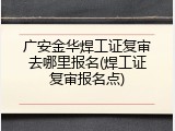 广安金华焊工证复审去哪里报名(焊工证复审报名点)