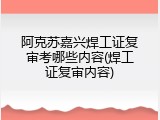 阿克苏嘉兴焊工证复审考哪些内容(焊工证复审内容)