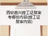 西安嘉兴焊工证复审考哪些内容(焊工证复审内容)