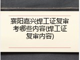 襄阳嘉兴焊工证复审考哪些内容(焊工证复审内容)