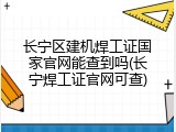 长宁区建机焊工证国家官网能查到吗(长宁焊工证官网可查)