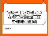 铜陵焊工证办理地点在哪里查询(焊工证办理地点查询)