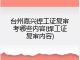 台州嘉兴焊工证复审考哪些内容(焊工证复审内容)