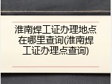 淮南焊工证办理地点在哪里查询(淮南焊工证办理点查询)