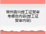 常州嘉兴焊工证复审考哪些内容(焊工证复审内容)