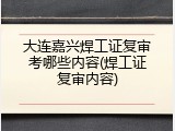 大连嘉兴焊工证复审考哪些内容(焊工证复审内容)
