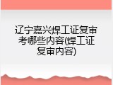 辽宁嘉兴焊工证复审考哪些内容(焊工证复审内容)