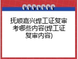 抚顺嘉兴焊工证复审考哪些内容(焊工证复审内容)