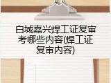 白城嘉兴焊工证复审考哪些内容(焊工证复审内容)