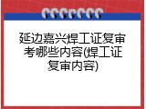 延边嘉兴焊工证复审考哪些内容(焊工证复审内容)