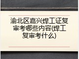 渝北区嘉兴焊工证复审考哪些内容(焊工复审考什么)