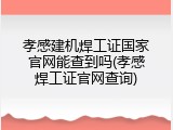 孝感建机焊工证国家官网能查到吗(孝感焊工证官网查询)