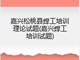 嘉兴松桃县焊工培训理论试题(嘉兴焊工培训试题)