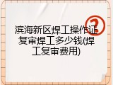 滨海新区焊工操作证复审焊工多少钱(焊工复审费用)