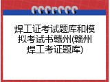 焊工证考试题库和模拟考试书赣州(赣州焊工考证题库)