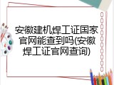 安徽建机焊工证国家官网能查到吗(安徽焊工证官网查询)