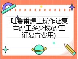吐鲁番焊工操作证复审焊工多少钱(焊工证复审费用)