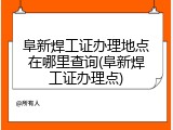 阜新焊工证办理地点在哪里查询(阜新焊工证办理点)