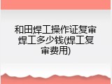 和田焊工操作证复审焊工多少钱(焊工复审费用)