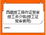 西藏焊工操作证复审焊工多少钱(焊工证复审费用)