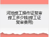 河池焊工操作证复审焊工多少钱(焊工证复审费用)