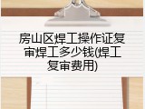 房山区焊工操作证复审焊工多少钱(焊工复审费用)