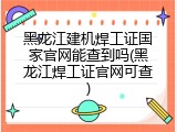 黑龙江建机焊工证国家官网能查到吗(黑龙江焊工证官网可查)
