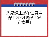 酒泉焊工操作证复审焊工多少钱(焊工复审费用)