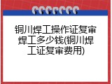 铜川焊工操作证复审焊工多少钱(铜川焊工证复审费用)