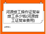 河源焊工操作证复审焊工多少钱(河源焊工证复审费用)