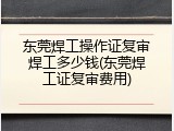 东莞焊工操作证复审焊工多少钱(东莞焊工证复审费用)