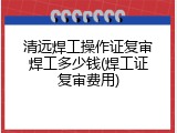 清远焊工操作证复审焊工多少钱(焊工证复审费用)