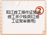 阳江焊工操作证复审焊工多少钱(阳江焊工证复审费用)