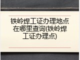铁岭焊工证办理地点在哪里查询(铁岭焊工证办理点)