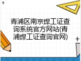 青浦区南京焊工证查询系统官方网站(青浦焊工证查询官网)