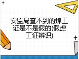 安监局查不到的焊工证是不是假的(假焊工证辨识)