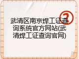 武清区南京焊工证查询系统官方网站(武清焊工证查询官网)