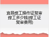 宜昌焊工操作证复审焊工多少钱(焊工证复审费用)