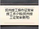 抚州焊工操作证复审焊工多少钱(抚州焊工证复审费用)