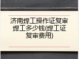 济南焊工操作证复审焊工多少钱(焊工证复审费用)