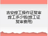 吉安焊工操作证复审焊工多少钱(焊工证复审费用)