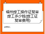 福州焊工操作证复审焊工多少钱(焊工证复审费用)