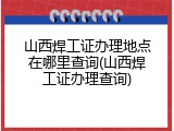 山西焊工证办理地点在哪里查询(山西焊工证办理查询)