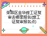 荣昌区金华焊工证复审去哪里报名(焊工证复审报名点)