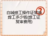 白城焊工操作证复审焊工多少钱(焊工证复审费用)