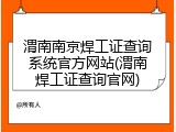渭南南京焊工证查询系统官方网站(渭南焊工证查询官网)