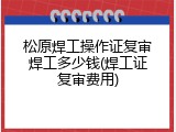 松原焊工操作证复审焊工多少钱(焊工证复审费用)