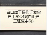 白山焊工操作证复审焊工多少钱(白山焊工证复审价)