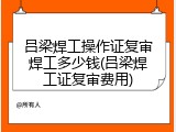 吕梁焊工操作证复审焊工多少钱(吕梁焊工证复审费用)