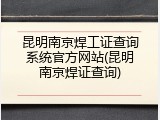 昆明南京焊工证查询系统官方网站(昆明南京焊证查询)